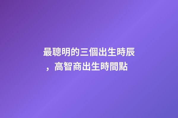 最聰明的三個出生時辰，高智商出生時間點